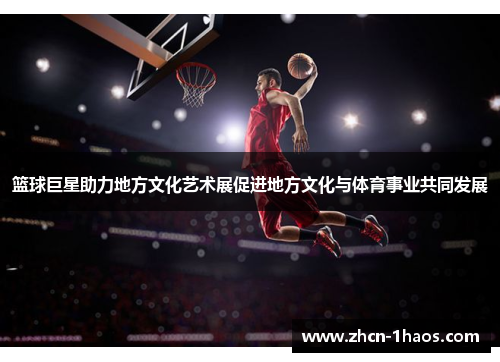 篮球巨星助力地方文化艺术展促进地方文化与体育事业共同发展 篮球巨星助力地方文化艺术展促进地方文化与体育事业共同发展