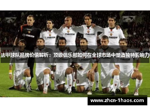 法甲球队品牌价值解析:顶级俱乐部如何在全球市场中塑造独特影响力 法甲球队品牌价值解析:顶级俱乐部如何在全球市场中塑造独特影响力
