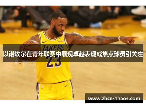 以诺埃尔在青年联赛中展现卓越表现成焦点球员引关注 以诺埃尔在青年联赛中展现卓越表现成焦点球员引关注