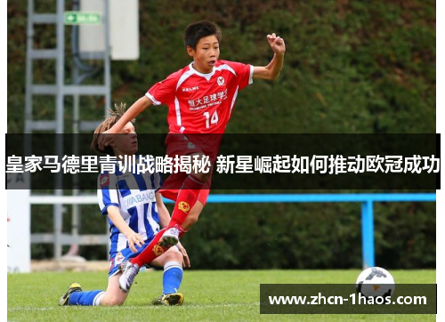 皇家马德里青训战略揭秘 新星崛起如何推动欧冠成功
