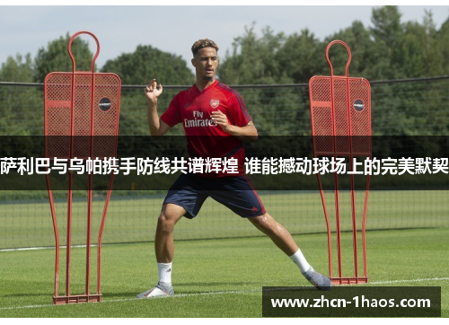 萨利巴与乌帕携手防线共谱辉煌 谁能撼动球场上的完美默契