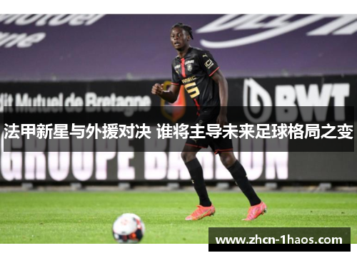 法甲新星与外援对决 谁将主导未来足球格局之变 法甲新星与外援对决 谁将主导未来足球格局之变