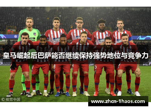 皇马崛起后巴萨能否继续保持强势地位与竞争力 皇马崛起后巴萨能否继续保持强势地位与竞争力