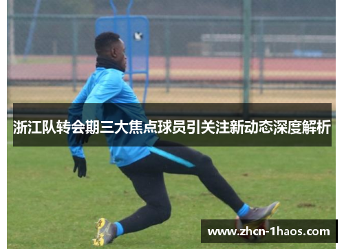 浙江队转会期三大焦点球员引关注新动态深度解析 浙江队转会期三大焦点球员引关注新动态深度解析
