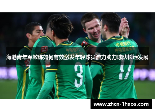 海港青年军教练如何有效激发年轻球员潜力助力球队长远发展 海港青年军教练如何有效激发年轻球员潜力助力球队长远发展