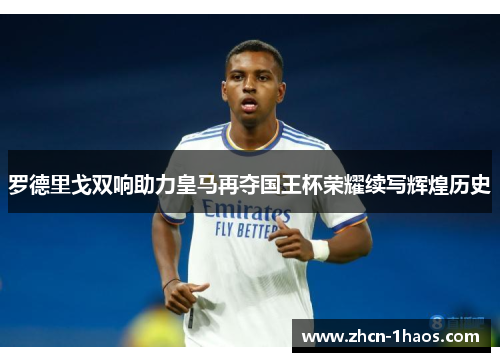 罗德里戈双响助力皇马再夺国王杯荣耀续写辉煌历史