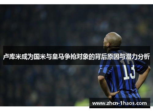 卢库米成为国米与皇马争抢对象的背后原因与潜力分析