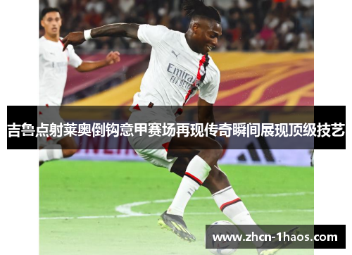 吉鲁点射莱奥倒钩意甲赛场再现传奇瞬间展现顶级技艺