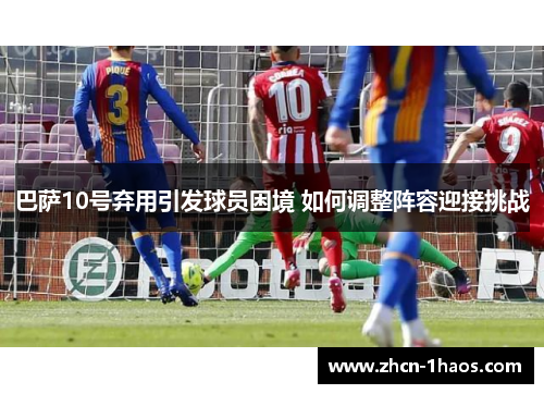 巴萨10号弃用引发球员困境 如何调整阵容迎接挑战 巴萨10号弃用引发球员困境 如何调整阵容迎接挑战
