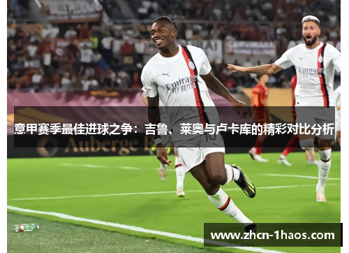 意甲赛季最佳进球之争：吉鲁、莱奥与卢卡库的精彩对比分析