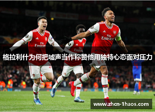 格拉利什为何把嘘声当作称赞他用独特心态面对压力