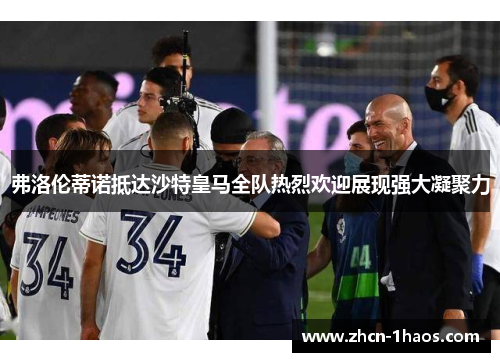 弗洛伦蒂诺抵达沙特皇马全队热烈欢迎展现强大凝聚力 弗洛伦蒂诺抵达沙特皇马全队热烈欢迎展现强大凝聚力