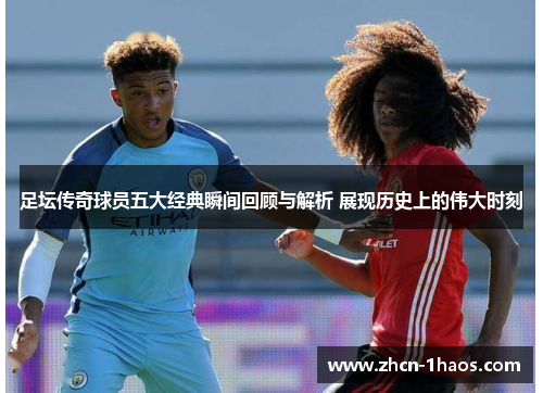 足坛传奇球员五大经典瞬间回顾与解析 展现历史上的伟大时刻