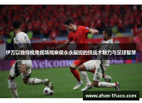伊万以独特视角现场观察侯永永展现的技战术魅力与足球智慧
