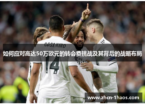 如何应对高达50万欧元的转会费挑战及其背后的战略布局 如何应对高达50万欧元的转会费挑战及其背后的战略布局