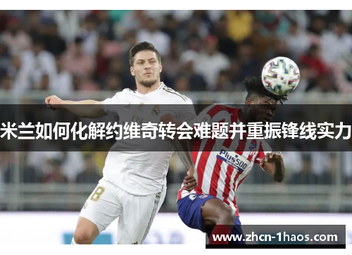 米兰如何化解约维奇转会难题并重振锋线实力 米兰如何化解约维奇转会难题并重振锋线实力