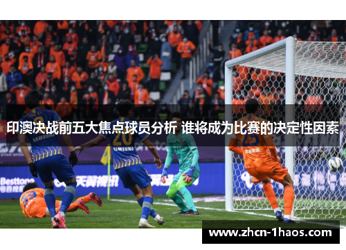 印澳决战前五大焦点球员分析 谁将成为比赛的决定性因素
