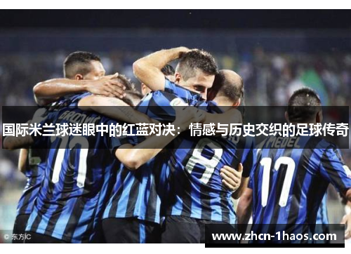 国际米兰球迷眼中的红蓝对决:情感与历史交织的足球传奇 国际米兰球迷眼中的红蓝对决:情感与历史交织的足球传奇