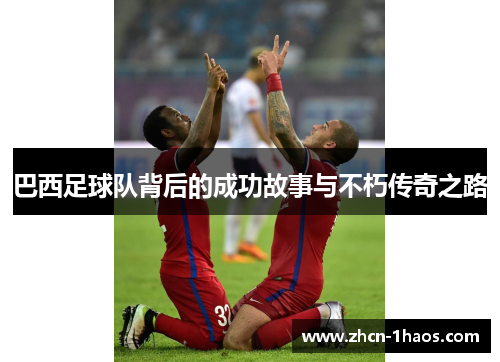 巴西足球队背后的成功故事与不朽传奇之路 巴西足球队背后的成功故事与不朽传奇之路