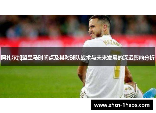 阿扎尔加盟皇马时间点及其对球队战术与未来发展的深远影响分析