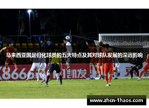 马来西亚国足归化球员的五大特点及其对球队发展的深远影响