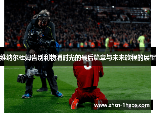维纳尔杜姆告别利物浦时光的最后篇章与未来旅程的展望