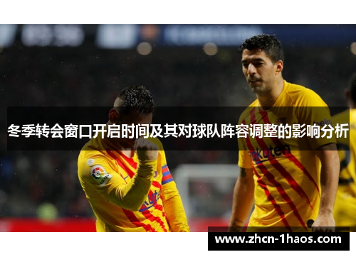 冬季转会窗口开启时间及其对球队阵容调整的影响分析 冬季转会窗口开启时间及其对球队阵容调整的影响分析