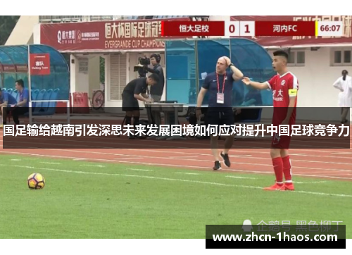 国足输给越南引发深思未来发展困境如何应对提升中国足球竞争力 国足输给越南引发深思未来发展困境如何应对提升中国足球竞争力