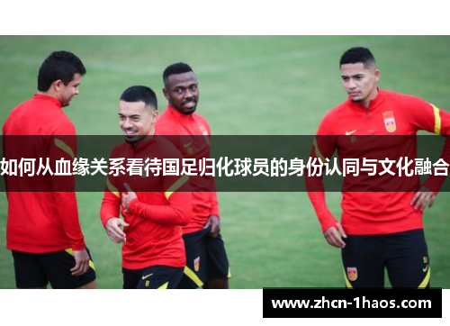 如何从血缘关系看待国足归化球员的身份认同与文化融合 如何从血缘关系看待国足归化球员的身份认同与文化融合