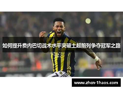 如何提升费内巴切战术水平突破土超前列争夺冠军之路 如何提升费内巴切战术水平突破土超前列争夺冠军之路