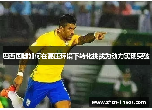 巴西国脚如何在高压环境下转化挑战为动力实现突破