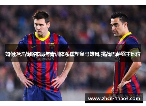 如何通过战略布局与青训体系重塑皇马雄风 挑战巴萨霸主地位