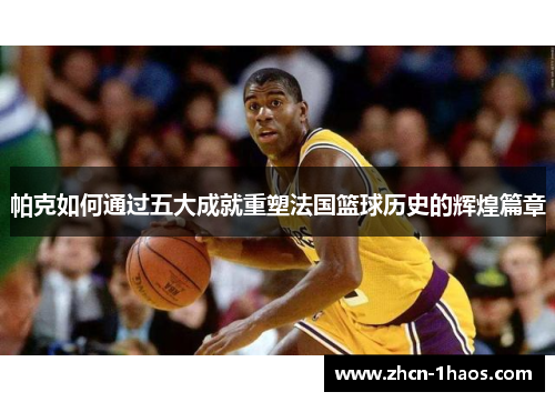 帕克如何通过五大成就重塑法国篮球历史的辉煌篇章