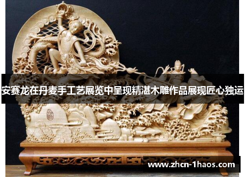 安赛龙在丹麦手工艺展览中呈现精湛木雕作品展现匠心独运 安赛龙在丹麦手工艺展览中呈现精湛木雕作品展现匠心独运